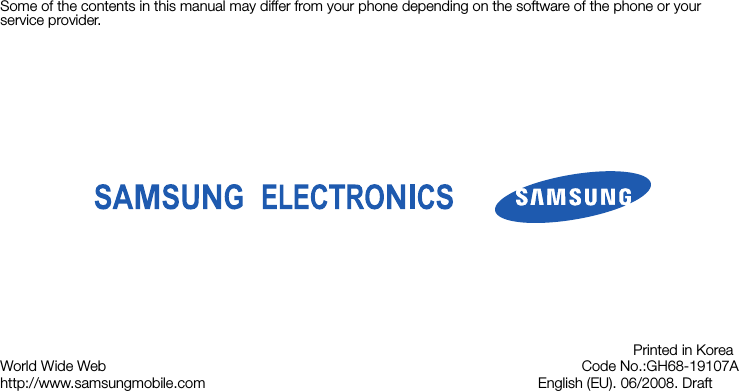 Some of the contents in this manual may differ from your phone depending on the software of the phone or your service provider.World Wide Webhttp://www.samsungmobile.comPrinted in KoreaCode No.:GH68-19107AEnglish (EU). 06/2008. Draft