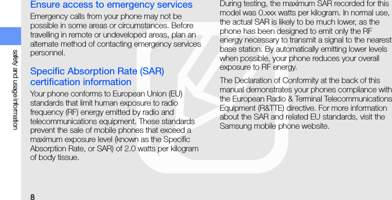 8safety and usage informationEnsure access to emergency servicesEmergency calls from your phone may not be possible in some areas or circumstances. Before travelling in remote or undeveloped areas, plan an alternate method of contacting emergency services personnel.Specific Absorption Rate (SAR) certification informationYour phone conforms to European Union (EU) standards that limit human exposure to radio frequency (RF) energy emitted by radio and telecommunications equipment. These standards prevent the sale of mobile phones that exceed a maximum exposure level (known as the Specific Absorption Rate, or SAR) of 2.0 watts per kilogram of body tissue.During testing, the maximum SAR recorded for this model was 0.xxx watts per kilogram. In normal use, the actual SAR is likely to be much lower, as the phone has been designed to emit only the RF energy necessary to transmit a signal to the nearest base station. By automatically emitting lower levels when possible, your phone reduces your overall exposure to RF energy.The Declaration of Conformity at the back of this manual demonstrates your phones compliance with the European Radio &amp; Terminal Telecommunications Equipment (R&amp;TTE) directive. For more information about the SAR and related EU standards, visit the Samsung mobile phone website.
