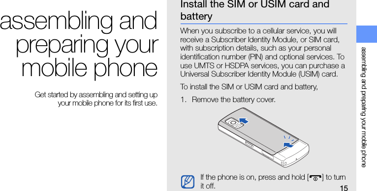 15assembling and preparing your mobile phoneassembling andpreparing yourmobile phone Get started by assembling and setting up your mobile phone for its first use.Install the SIM or USIM card and batteryWhen you subscribe to a cellular service, you will receive a Subscriber Identity Module, or SIM card, with subscription details, such as your personal identification number (PIN) and optional services. To use UMTS or HSDPA services, you can purchase a Universal Subscriber Identity Module (USIM) card.To install the SIM or USIM card and battery,1. Remove the battery cover.If the phone is on, press and hold [ ] to turn it off.