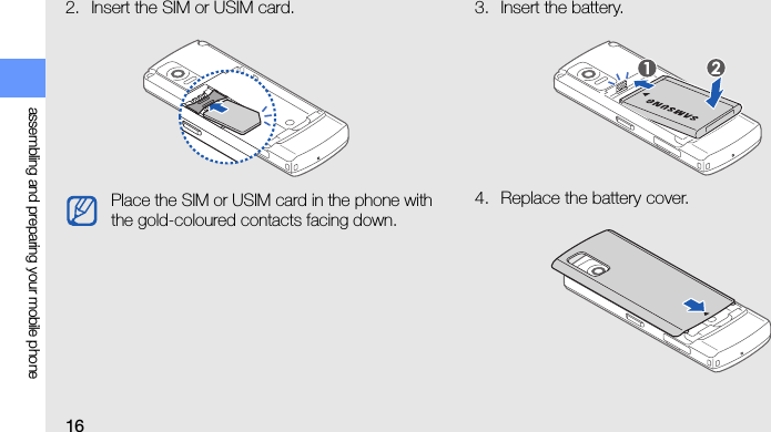 16assembling and preparing your mobile phone2. Insert the SIM or USIM card. 3. Insert the battery.4. Replace the battery cover.Place the SIM or USIM card in the phone with the gold-coloured contacts facing down.