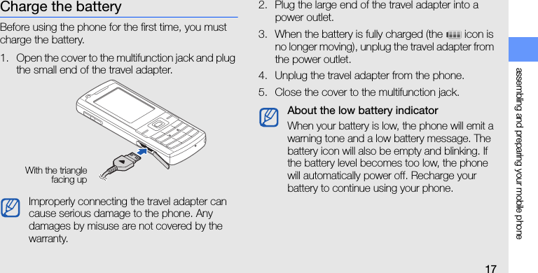 assembling and preparing your mobile phone17Charge the batteryBefore using the phone for the first time, you must charge the battery.1. Open the cover to the multifunction jack and plug the small end of the travel adapter.2. Plug the large end of the travel adapter into a power outlet.3. When the battery is fully charged (the   icon is no longer moving), unplug the travel adapter from the power outlet.4. Unplug the travel adapter from the phone.5. Close the cover to the multifunction jack.Improperly connecting the travel adapter can cause serious damage to the phone. Any damages by misuse are not covered by the warranty.With the trianglefacing upAbout the low battery indicatorWhen your battery is low, the phone will emit a warning tone and a low battery message. The battery icon will also be empty and blinking. If the battery level becomes too low, the phone will automatically power off. Recharge your battery to continue using your phone.