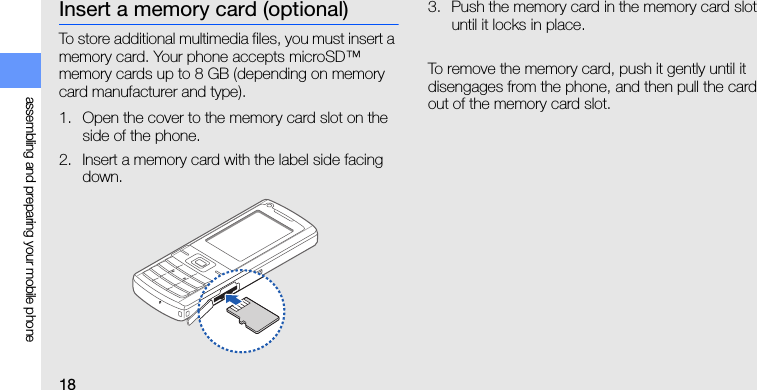 18assembling and preparing your mobile phoneInsert a memory card (optional)To store additional multimedia files, you must insert a memory card. Your phone accepts microSD™ memory cards up to 8 GB (depending on memory card manufacturer and type).1. Open the cover to the memory card slot on the side of the phone.2. Insert a memory card with the label side facing down.3. Push the memory card in the memory card slot until it locks in place.To remove the memory card, push it gently until it disengages from the phone, and then pull the card out of the memory card slot.