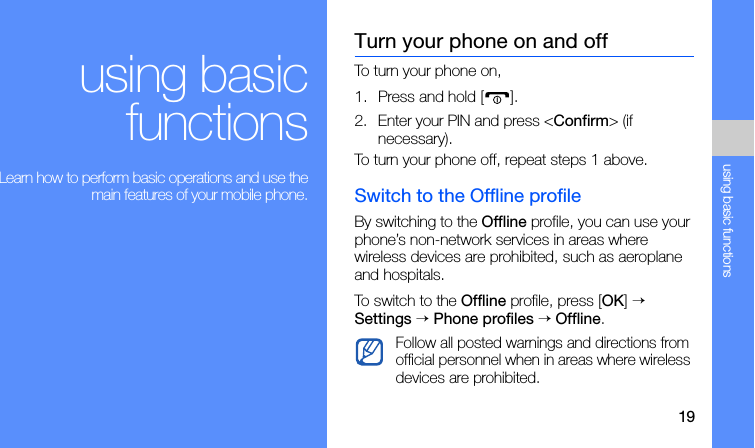 19using basic functionsusing basicfunctions Learn how to perform basic operations and use themain features of your mobile phone.Turn your phone on and offTo turn your phone on,1. Press and hold [ ]. 2. Enter your PIN and press &lt;Confirm&gt; (if necessary).To turn your phone off, repeat steps 1 above.Switch to the Offline profileBy switching to the Offline profile, you can use your phone’s non-network services in areas where wireless devices are prohibited, such as aeroplane and hospitals.To switch to the Offline profile, press [OK] → Settings → Phone profiles → Offline.Follow all posted warnings and directions from official personnel when in areas where wireless devices are prohibited.