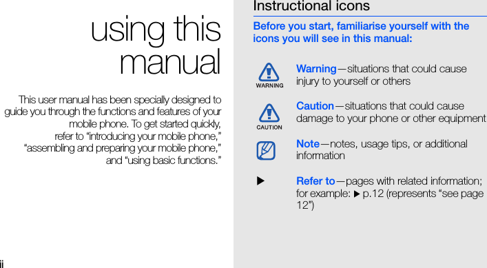 iiusing thismanualThis user manual has been specially designed toguide you through the functions and features of yourmobile phone. To get started quickly,refer to “introducing your mobile phone,”“assembling and preparing your mobile phone,”and “using basic functions.”Instructional iconsBefore you start, familiarise yourself with the icons you will see in this manual: Warning—situations that could cause injury to yourself or othersCaution—situations that could cause damage to your phone or other equipmentNote—notes, usage tips, or additional information  XRefer to—pages with related information; for example: X p.12 (represents “see page 12”)