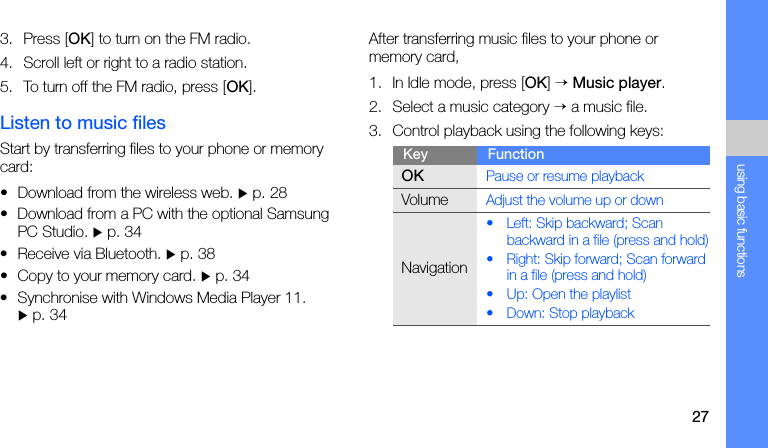 27using basic functions3. Press [OK] to turn on the FM radio.4. Scroll left or right to a radio station.5. To turn off the FM radio, press [OK].Listen to music filesStart by transferring files to your phone or memory card:• Download from the wireless web. X p. 28• Download from a PC with the optional Samsung PC Studio. X p. 34• Receive via Bluetooth. X p. 38• Copy to your memory card. X p. 34• Synchronise with Windows Media Player 11. X p. 34After transferring music files to your phone or memory card,1. In Idle mode, press [OK] → Music player.2. Select a music category → a music file.3. Control playback using the following keys:Key FunctionOKPause or resume playbackVolumeAdjust the volume up or downNavigation• Left: Skip backward; Scan backward in a file (press and hold)• Right: Skip forward; Scan forward in a file (press and hold)• Up: Open the playlist• Down: Stop playback