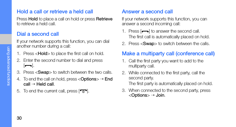 30using advanced functionsHold a call or retrieve a held callPress Hold to place a call on hold or press Retrieve to retrieve a held call.Dial a second callIf your network supports this function, you can dial another number during a call:1. Press &lt;Hold&gt; to place the first call on hold.2. Enter the second number to dial and press [].3. Press &lt;Swap&gt; to switch between the two calls.4. To end the call on hold, press &lt;Options&gt; → End call → Held call.5. To end the current call, press [ ].Answer a second callIf your network supports this function, you can answer a second incoming call:1. Press [ ] to answer the second call.The first call is automatically placed on hold.2. Press &lt;Swap&gt; to switch between the calls.Make a multiparty call (conference call)1. Call the first party you want to add to the multiparty call.2. While connected to the first party, call the second party.The first party is automatically placed on hold.3. When connected to the second party, press &lt;Options&gt; → Join.