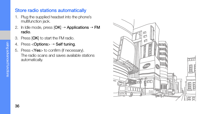 36using advanced functionsStore radio stations automatically1. Plug the supplied headset into the phone’s multifunction jack.2. In Idle mode, press [OK] → Applications → FM radio.3. Press [OK] to start the FM radio.4. Press &lt;Options&gt; → Self tuning.5. Press &lt;Yes&gt; to confirm (if necessary).The radio scans and saves available stations automatically.
