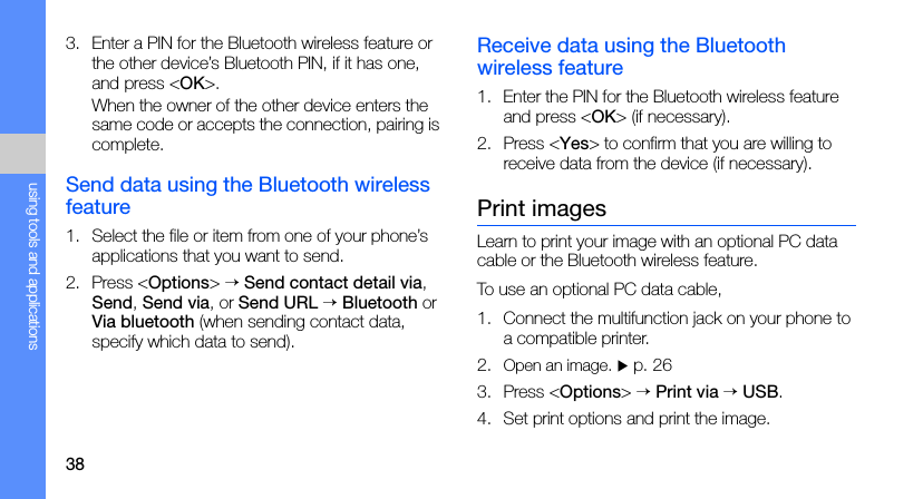 38using tools and applications3. Enter a PIN for the Bluetooth wireless feature or the other device’s Bluetooth PIN, if it has one, and press &lt;OK&gt;.When the owner of the other device enters the same code or accepts the connection, pairing is complete.Send data using the Bluetooth wireless feature1. Select the file or item from one of your phone’s applications that you want to send.2. Press &lt;Options&gt; → Send contact detail via, Send, Send via, or Send URL → Bluetooth or Via bluetooth (when sending contact data, specify which data to send).Receive data using the Bluetooth wireless feature1. Enter the PIN for the Bluetooth wireless feature and press &lt;OK&gt; (if necessary).2. Press &lt;Yes&gt; to confirm that you are willing to receive data from the device (if necessary).Print imagesLearn to print your image with an optional PC data cable or the Bluetooth wireless feature.To use an optional PC data cable,1. Connect the multifunction jack on your phone to a compatible printer.2. Open an image. X p. 263. Press &lt;Options&gt; → Print via → USB.4. Set print options and print the image.