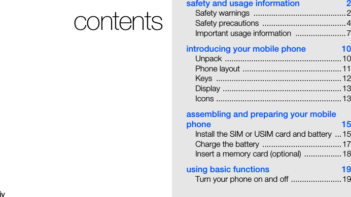 ivcontentssafety and usage information  2Safety warnings  ..........................................2Safety precautions  ......................................4Important usage information  .......................7introducing your mobile phone  10Unpack .....................................................10Phone layout .............................................11Keys .........................................................12Display ......................................................13Icons .........................................................13assembling and preparing your mobile phone 15Install the SIM or USIM card and battery  ...15Charge the battery  ....................................17Insert a memory card (optional) .................18using basic functions  19Turn your phone on and off .......................19