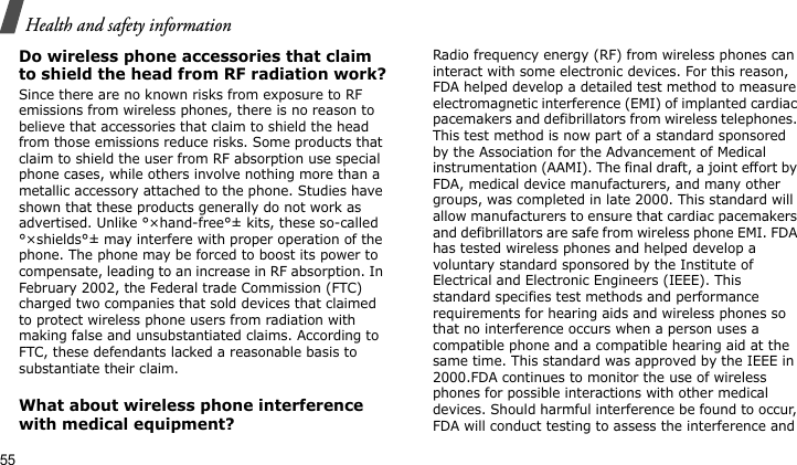 Health and safety information55Do wireless phone accessories that claim to shield the head from RF radiation work?Since there are no known risks from exposure to RF emissions from wireless phones, there is no reason to believe that accessories that claim to shield the head from those emissions reduce risks. Some products that claim to shield the user from RF absorption use special phone cases, while others involve nothing more than a metallic accessory attached to the phone. Studies have shown that these products generally do not work as advertised. Unlike °×hand-free°± kits, these so-called °×shields°± may interfere with proper operation of the phone. The phone may be forced to boost its power to compensate, leading to an increase in RF absorption. In February 2002, the Federal trade Commission (FTC) charged two companies that sold devices that claimed to protect wireless phone users from radiation with making false and unsubstantiated claims. According to FTC, these defendants lacked a reasonable basis to substantiate their claim.What about wireless phone interference with medical equipment?Radio frequency energy (RF) from wireless phones can interact with some electronic devices. For this reason, FDA helped develop a detailed test method to measure electromagnetic interference (EMI) of implanted cardiac pacemakers and defibrillators from wireless telephones. This test method is now part of a standard sponsored by the Association for the Advancement of Medical instrumentation (AAMI). The final draft, a joint effort by FDA, medical device manufacturers, and many other groups, was completed in late 2000. This standard will allow manufacturers to ensure that cardiac pacemakers and defibrillators are safe from wireless phone EMI. FDA has tested wireless phones and helped develop a voluntary standard sponsored by the Institute of Electrical and Electronic Engineers (IEEE). This standard specifies test methods and performance requirements for hearing aids and wireless phones so that no interference occurs when a person uses a compatible phone and a compatible hearing aid at the same time. This standard was approved by the IEEE in 2000.FDA continues to monitor the use of wireless phones for possible interactions with other medical devices. Should harmful interference be found to occur, FDA will conduct testing to assess the interference and 