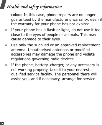Health and safety information63colour. In this case, phone repairs are no longer guaranteed by the manufacturer&apos;s warranty, even if the warranty for your phone has not expired.• If your phone has a flash or light, do not use it too close to the eyes of people or animals. This may cause damage to their eyes.• Use only the supplied or an approved replacement antenna. Unauthorised antennas or modified accessories may damage the phone and violate regulations governing radio devices.• If the phone, battery, charger, or any accessory is not working properly, take it to your nearest qualified service facility. The personnel there will assist you, and if necessary, arrange for service.