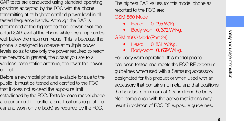 safety and usage information9SAR tests are conducted using standard operating positions accepted by the FCC with the phone transmitting at its highest certified power level in all tested frequency bands. Although the SAR is determined at the highest certified power level, the actual SAR level of the phone while operating can be well below the maximum value. This is because the phone is designed to operate at multiple power levels so as to use only the power required to reach the network. In general, the closer you are to a wireless base station antenna, the lower the power output.Before a new model phone is available for sale to the public, it must be tested and certified to the FCC that it does not exceed the exposure limit established by the FCC. Tests for each model phone are performed in positions and locations (e.g. at the ear and worn on the body) as required by the FCC.The highest SAR values for this model phone as reported to the FCC are:GSM 850 Mode•Head: ０．０９５ W/Kg.• Body-worn: ０．３７２ W/Kg.GSM 1900 Mode(Part 24)•Head: ０．８３１ W/Kg.• Body-worn: ０．６６９ W/Kg.For body worn operation, this model phonehas been tested and meets the FCC RF exposure guidelines whenused with a Samsung accessory designated for this product or when used with an accessory that contains no metal and that positions the handset a minimum of 1.5 cm from the body.Non-compliance with the above restrictions may result in violation of FCC RF exposure guidelines. 