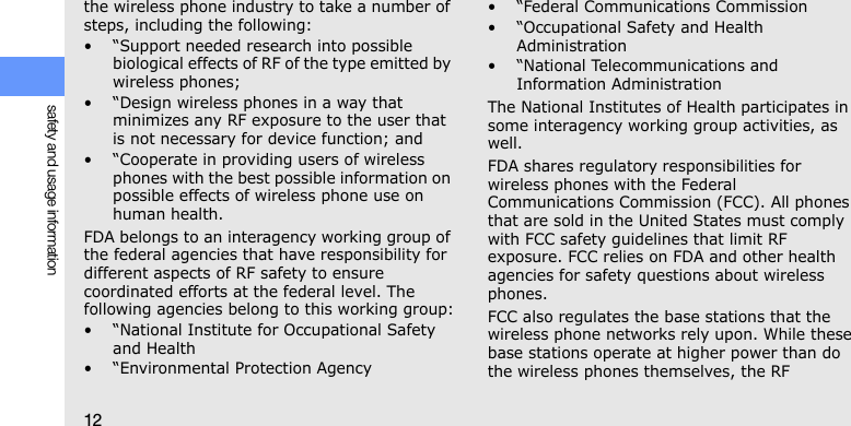 12safety and usage informationthe wireless phone industry to take a number of steps, including the following:• “Support needed research into possible biological effects of RF of the type emitted by wireless phones;• “Design wireless phones in a way that minimizes any RF exposure to the user that is not necessary for device function; and• “Cooperate in providing users of wireless phones with the best possible information on possible effects of wireless phone use on human health.FDA belongs to an interagency working group of the federal agencies that have responsibility for different aspects of RF safety to ensure coordinated efforts at the federal level. The following agencies belong to this working group:• “National Institute for Occupational Safety and Health• “Environmental Protection Agency• “Federal Communications Commission• “Occupational Safety and Health Administration• “National Telecommunications and Information AdministrationThe National Institutes of Health participates in some interagency working group activities, as well.FDA shares regulatory responsibilities for wireless phones with the Federal Communications Commission (FCC). All phones that are sold in the United States must comply with FCC safety guidelines that limit RF exposure. FCC relies on FDA and other health agencies for safety questions about wireless phones.FCC also regulates the base stations that the wireless phone networks rely upon. While these base stations operate at higher power than do the wireless phones themselves, the RF 