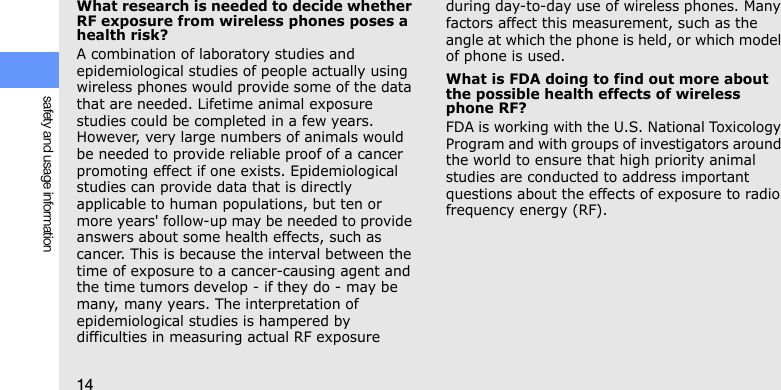 14safety and usage informationWhat research is needed to decide whether RF exposure from wireless phones poses a health risk?A combination of laboratory studies and epidemiological studies of people actually using wireless phones would provide some of the data that are needed. Lifetime animal exposure studies could be completed in a few years. However, very large numbers of animals would be needed to provide reliable proof of a cancer promoting effect if one exists. Epidemiological studies can provide data that is directly applicable to human populations, but ten or more years&apos; follow-up may be needed to provide answers about some health effects, such as cancer. This is because the interval between the time of exposure to a cancer-causing agent and the time tumors develop - if they do - may be many, many years. The interpretation of epidemiological studies is hampered by difficulties in measuring actual RF exposure during day-to-day use of wireless phones. Many factors affect this measurement, such as the angle at which the phone is held, or which model of phone is used.What is FDA doing to find out more about the possible health effects of wireless phone RF?FDA is working with the U.S. National Toxicology Program and with groups of investigators around the world to ensure that high priority animal studies are conducted to address important questions about the effects of exposure to radio frequency energy (RF).