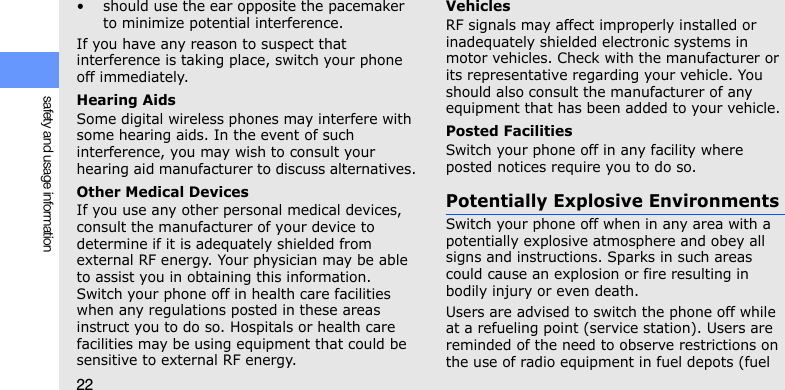 22safety and usage information• should use the ear opposite the pacemaker to minimize potential interference.If you have any reason to suspect that interference is taking place, switch your phone off immediately.Hearing AidsSome digital wireless phones may interfere with some hearing aids. In the event of such interference, you may wish to consult your hearing aid manufacturer to discuss alternatives.Other Medical DevicesIf you use any other personal medical devices, consult the manufacturer of your device to determine if it is adequately shielded from external RF energy. Your physician may be able to assist you in obtaining this information. Switch your phone off in health care facilities when any regulations posted in these areas instruct you to do so. Hospitals or health care facilities may be using equipment that could be sensitive to external RF energy.VehiclesRF signals may affect improperly installed or inadequately shielded electronic systems in motor vehicles. Check with the manufacturer or its representative regarding your vehicle. You should also consult the manufacturer of any equipment that has been added to your vehicle.Posted FacilitiesSwitch your phone off in any facility where posted notices require you to do so.Potentially Explosive EnvironmentsSwitch your phone off when in any area with a potentially explosive atmosphere and obey all signs and instructions. Sparks in such areas could cause an explosion or fire resulting in bodily injury or even death.Users are advised to switch the phone off while at a refueling point (service station). Users are reminded of the need to observe restrictions on the use of radio equipment in fuel depots (fuel 