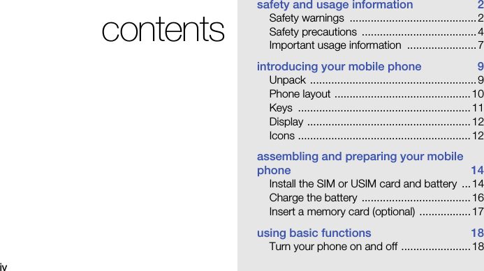 ivcontentssafety and usage information  2Safety warnings  ..........................................2Safety precautions  ......................................4Important usage information  .......................7introducing your mobile phone  9Unpack .......................................................9Phone layout .............................................10Keys .........................................................11Display ......................................................12Icons .........................................................12assembling and preparing your mobile phone 14Install the SIM or USIM card and battery  ... 14Charge the battery  ....................................16Insert a memory card (optional)  ................. 17using basic functions  18Turn your phone on and off .......................18