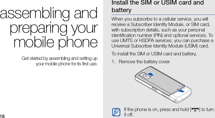 18assembling andpreparing yourmobile phone Get started by assembling and setting up your mobile phone for its first use.Install the SIM or USIM card and batteryWhen you subscribe to a cellular service, you will receive a Subscriber Identity Module, or SIM card, with subscription details, such as your personal identification number (PIN) and optional services. To use UMTS or HSDPA services, you can purchase a Universal Subscriber Identity Module (USIM) card.To install the SIM or USIM card and battery,1. Remove the battery cover.If the phone is on, press and hold [ ] to turn it off.