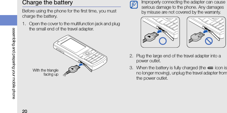 20assembling and preparing your mobile phoneCharge the batteryBefore using the phone for the first time, you must charge the battery.1. Open the cover to the multifunction jack and plug the small end of the travel adapter.2. Plug the large end of the travel adapter into a power outlet.3. When the battery is fully charged (the   icon is no longer moving), unplug the travel adapter from the power outlet.With the trianglefacing upImproperly connecting the adapter can cause serious damage to the phone. Any damages by misuse are not covered by the warranty.