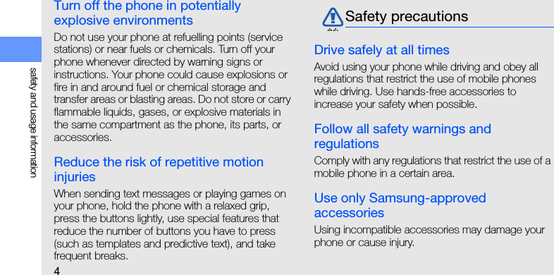 4safety and usage informationTurn off the phone in potentially explosive environmentsDo not use your phone at refuelling points (service stations) or near fuels or chemicals. Turn off your phone whenever directed by warning signs or instructions. Your phone could cause explosions or fire in and around fuel or chemical storage and transfer areas or blasting areas. Do not store or carry flammable liquids, gases, or explosive materials in the same compartment as the phone, its parts, or accessories.Reduce the risk of repetitive motion injuriesWhen sending text messages or playing games on your phone, hold the phone with a relaxed grip, press the buttons lightly, use special features that reduce the number of buttons you have to press (such as templates and predictive text), and take frequent breaks.Drive safely at all timesAvoid using your phone while driving and obey all regulations that restrict the use of mobile phones while driving. Use hands-free accessories to increase your safety when possible.Follow all safety warnings and regulationsComply with any regulations that restrict the use of a mobile phone in a certain area.Use only Samsung-approved accessoriesUsing incompatible accessories may damage your phone or cause injury.Safety precautions