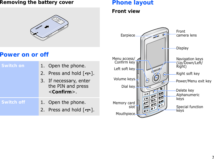 7Removing the battery coverPower on or offPhone layoutFront viewSwitch on1. Open the phone.2. Press and hold [ ].3. If necessary, enter the PIN and press &lt;Confirm&gt;.Switch off1. Open the phone.2. Press and hold [ ].DisplayNavigation keys (Up/Down/Left/Right)Power/Menu exit keyRight soft keyDelete keySpecial function keysEarpieceMouthpieceMemory cardslotDial keyMenu access/Confirm keyVolume keysLeft soft keyFront camera lensAlphanumeric keys
