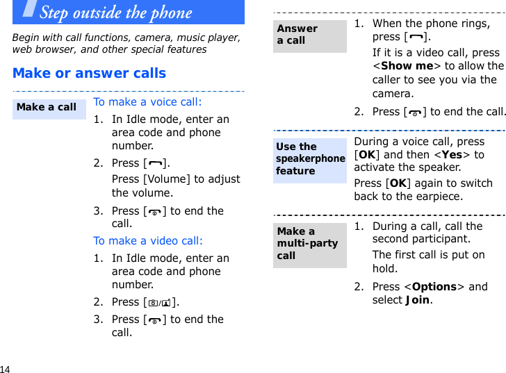 14Step outside the phoneBegin with call functions, camera, music player, web browser, and other special featuresMake or answer callsTo make a voice call:1. In Idle mode, enter an area code and phone number.2. Press [ ].Press [Volume] to adjust the volume.3. Press [ ] to end the call.To make a video call:1. In Idle mode, enter an area code and phone number.2. Press [ ].3. Press [ ] to end the call.Make a call1. When the phone rings, press [ ].If it is a video call, press &lt;Show me&gt; to allow the caller to see you via the camera.2. Press [ ] to end the call.During a voice call, press [OK] and then &lt;Yes&gt; to activate the speaker.Press [OK] again to switch back to the earpiece.1. During a call, call the second participant.The first call is put on hold.2. Press &lt;Options&gt; and select Join.Answer a callUse the speakerphone featureMake a multi-party call