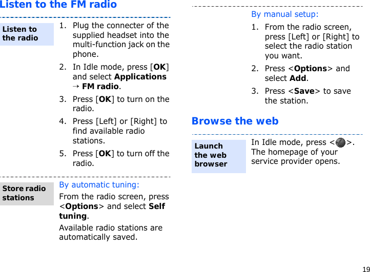 19Listen to the FM radioBrowse the web1. Plug the connecter of the supplied headset into the multi-function jack on the phone.2. In Idle mode, press [OK] and select Applications → FM radio.3. Press [OK] to turn on the radio.4. Press [Left] or [Right] to find available radio stations.5. Press [OK] to turn off the radio.By automatic tuning:From the radio screen, press &lt;Options&gt; and select Self tuning.Available radio stations are automatically saved.Listen to the radioStore radio stationsBy manual setup:1. From the radio screen, press [Left] or [Right] to select the radio station you want.2. Press &lt;Options&gt; and select Add.3. Press &lt;Save&gt; to save the station.In Idle mode, press &lt; &gt;. The homepage of your service provider opens.Launch the web browser