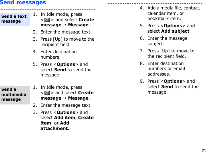 21Send messages1. In Idle mode, press &lt; &gt; and select Create message → Message.2. Enter the message text.3. Press [Up] to move to the recipient field.4. Enter destination numbers.5. Press &lt;Options&gt; and select Send to send the message.1. In Idle mode, press &lt;&gt; and select Create message → Message.2. Enter the message text.3. Press &lt;Options&gt; and select Add item, Create item, or Add attachment.Send a text messageSend a multimedia message4. Add a media file, contact, calendar item, or bookmark item.5. Press &lt;Options&gt; and select Add subject.6. Enter the message subject.7. Press [Up] to move to the recipient field.8. Enter destination numbers or email addresses.9. Press &lt;Options&gt; and select Send to send the message.