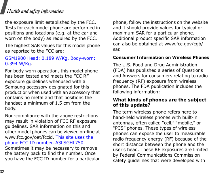 32Health and safety informationthe exposure limit established by the FCC. Tests for each model phone are performed in positions and locations (e.g. at the ear and worn on the body) as required by the FCC.  The highest SAR values for this model phone as reported to the FCC are: GSM1900 Head: 0.189 W/Kg, Body-worn: 0.394 W/Kg.For body worn operation, this model phone has been tested and meets the FCC RF exposure guidelines whenused with a Samsung accessory designated for this product or when used with an accessory that contains no metal and that positions the handset a minimum of 1.5 cm from the body. Non-compliance with the above restrictions may result in violation of FCC RF exposure guidelines. SAR information on this and other model phones can be viewed on-line at www.fcc.gov/oet/fccid. This site uses the phone FCC ID number, A3LSGHL750. Sometimes it may be necessary to remove the battery pack to find the number. Once you have the FCC ID number for a particular phone, follow the instructions on the website and it should provide values for typical or maximum SAR for a particular phone. Additional product specific SAR information can also be obtained at www.fcc.gov/cgb/sar.Consumer Information on Wireless PhonesThe U.S. Food and Drug Administration (FDA) has published a series of Questions and Answers for consumers relating to radio frequency (RF) exposure from wireless phones. The FDA publication includes the following information:What kinds of phones are the subject of this update?The term wireless phone refers here to hand-held wireless phones with built-in antennas, often called “cell,” “mobile,” or “PCS” phones. These types of wireless phones can expose the user to measurable radio frequency energy (RF) because of the short distance between the phone and the user&apos;s head. These RF exposures are limited by Federal Communications Commission safety guidelines that were developed with 
