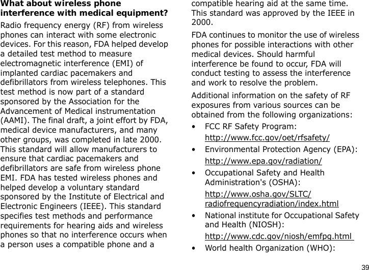 39What about wireless phone interference with medical equipment?Radio frequency energy (RF) from wireless phones can interact with some electronic devices. For this reason, FDA helped develop a detailed test method to measure electromagnetic interference (EMI) of implanted cardiac pacemakers and defibrillators from wireless telephones. This test method is now part of a standard sponsored by the Association for the Advancement of Medical instrumentation (AAMI). The final draft, a joint effort by FDA, medical device manufacturers, and many other groups, was completed in late 2000. This standard will allow manufacturers to ensure that cardiac pacemakers and defibrillators are safe from wireless phone EMI. FDA has tested wireless phones and helped develop a voluntary standard sponsored by the Institute of Electrical and Electronic Engineers (IEEE). This standard specifies test methods and performance requirements for hearing aids and wireless phones so that no interference occurs when a person uses a compatible phone and a compatible hearing aid at the same time. This standard was approved by the IEEE in 2000.FDA continues to monitor the use of wireless phones for possible interactions with other medical devices. Should harmful interference be found to occur, FDA will conduct testing to assess the interference and work to resolve the problem.Additional information on the safety of RF exposures from various sources can be obtained from the following organizations:• FCC RF Safety Program:http://www.fcc.gov/oet/rfsafety/• Environmental Protection Agency (EPA):http://www.epa.gov/radiation/• Occupational Safety and Health Administration&apos;s (OSHA): http://www.osha.gov/SLTC/radiofrequencyradiation/index.html• National institute for Occupational Safety and Health (NIOSH):http://www.cdc.gov/niosh/emfpg.html • World health Organization (WHO):