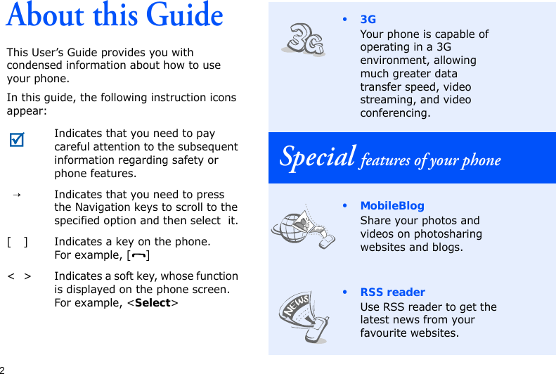 2About this GuideThis User’s Guide provides you with condensed information about how to use your phone.In this guide, the following instruction icons appear: Indicates that you need to pay careful attention to the subsequent information regarding safety or phone features.→Indicates that you need to press the Navigation keys to scroll to the specified option and then select  it.[ ] Indicates a key on the phone. For example, [ ]&lt; &gt; Indicates a soft key, whose function is displayed on the phone screen. For example, &lt;Select&gt;•3GYour phone is capable of operating in a 3G environment, allowing much greater data transfer speed, video streaming, and video conferencing.Special features of your phone•MobileBlogShare your photos and videos on photosharing websites and blogs.• RSS readerUse RSS reader to get the latest news from your favourite websites.