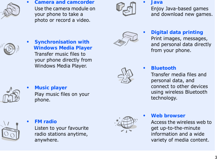 3• Camera and camcorderUse the camera module on your phone to take a photo or record a video.• Synchronisation with Windows Media PlayerTransfer music files to your phone directly from Windows Media Player.• Music playerPlay music files on your phone.•FM radioListen to your favourite radio stations anytime, anywhere.•JavaEnjoy Java-based games and download new games.• Digital data printingPrint images, messages, and personal data directly from your phone.•BluetoothTransfer media files and personal data, and connect to other devices using wireless Bluetooth technology.•Web browserAccess the wireless web to get up-to-the-minute information and a wide variety of media content.