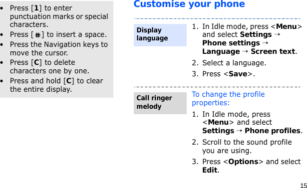 15Customise your phoneOther operations• Press [1] to enter punctuation marks or special characters.• Press [ ] to insert a space.• Press the Navigation keys to move the cursor.• Press [C] to delete characters one by one.• Press and hold [C] to clear the entire display.1. In Idle mode, press &lt;Menu&gt; and select Settings → Phone settings → Language → Screen text.2. Select a language.3. Press &lt;Save&gt;.To change the profile properties:1. In Idle mode, press &lt;Menu&gt; and select Settings → Phone profiles.2. Scroll to the sound profile you are using.3. Press &lt;Options&gt; and select Edit.Display languageCall ringer melody