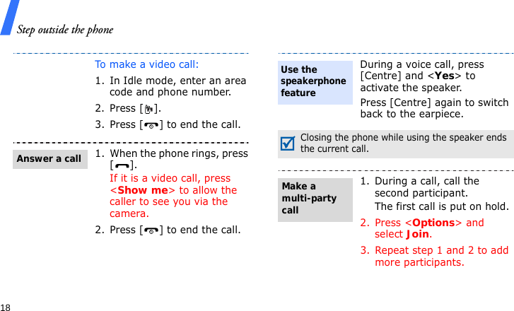Step outside the phone18To make a video call:1. In Idle mode, enter an area code and phone number.2. Press [ ].3. Press [ ] to end the call.1. When the phone rings, press [].If it is a video call, press &lt;Show me&gt; to allow the caller to see you via the camera.2. Press [ ] to end the call.Answer a callDuring a voice call, press [Centre] and &lt;Yes&gt; to activate the speaker.Press [Centre] again to switch back to the earpiece.Closing the phone while using the speaker ends the current call.1. During a call, call the second participant.The first call is put on hold.2. Press &lt;Options&gt; and select Join.3. Repeat step 1 and 2 to add more participants.Use the speakerphone featureMake a multi-party call