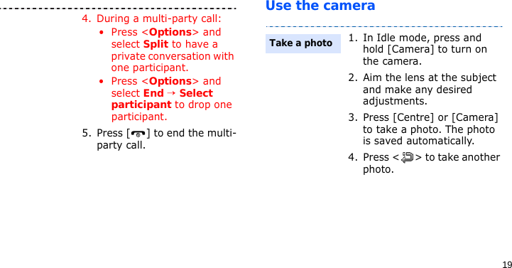 19Use the camera4. During a multi-party call:• Press &lt;Options&gt; and select Split to have a private conversation with one participant. • Press &lt;Options&gt; and select End → Select participant to drop one participant.5. Press [ ] to end the multi-party call.1. In Idle mode, press and hold [Camera] to turn on the camera.2. Aim the lens at the subject and make any desired adjustments.3. Press [Centre] or [Camera] to take a photo. The photo is saved automatically.4. Press &lt; &gt; to take another photo.Take a photo