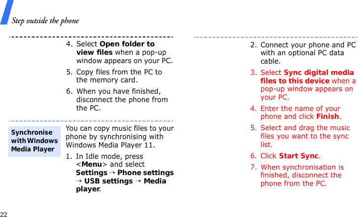 Step outside the phone224. Select Open folder to view files when a pop-up window appears on your PC.5. Copy files from the PC to the memory card.6. When you have finished, disconnect the phone from the PC.You can copy music files to your phone by synchronising with Windows Media Player 11.1. In Idle mode, press &lt;Menu&gt; and select Settings → Phone settings → USB settings → Media player.Synchronise with Windows Media Player2. Connect your phone and PC with an optional PC data cable.3. Select Sync digital media files to this device when a pop-up window appears on your PC.4. Enter the name of your phone and click Finish.5. Select and drag the music files you want to the sync list.6. Click Start Sync.7. When synchronisation is finished, disconnect the phone from the PC.