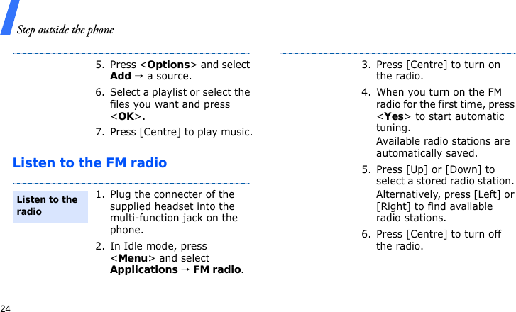 Step outside the phone24Listen to the FM radio5. Press &lt;Options&gt; and select Add → a source.6. Select a playlist or select the files you want and press &lt;OK&gt;.7. Press [Centre] to play music.1. Plug the connecter of the supplied headset into the multi-function jack on the phone.2. In Idle mode, press &lt;Menu&gt; and select Applications → FM radio.Listen to the radio3. Press [Centre] to turn on the radio.4. When you turn on the FM radio for the first time, press &lt;Yes&gt; to start automatic tuning. Available radio stations are automatically saved.5. Press [Up] or [Down] to select a stored radio station. Alternatively, press [Left] or [Right] to find available radio stations.6. Press [Centre] to turn off the radio.