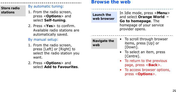 25Browse the webBy automatic tuning:1. From the radio screen, press &lt;Options&gt; and select Self-tuning.2. Press &lt;Yes&gt; to confirm.Available radio stations are automatically saved.By manual setup:1. From the radio screen, press [Left] or [Right] to select the radio station you want.2. Press &lt;Options&gt; and select Add to Favourites.Store radio stationsIn Idle mode, press &lt;Menu&gt; and select Orange World → Go to homepage. The homepage of your service provider opens.• To scroll through browser items, press [Up] or [Down]. • To select an item, press [Centre].• To return to the previous page, press &lt;Back&gt;.• To access browser options, press &lt;Options&gt;.Launch the web browserNavigate the web