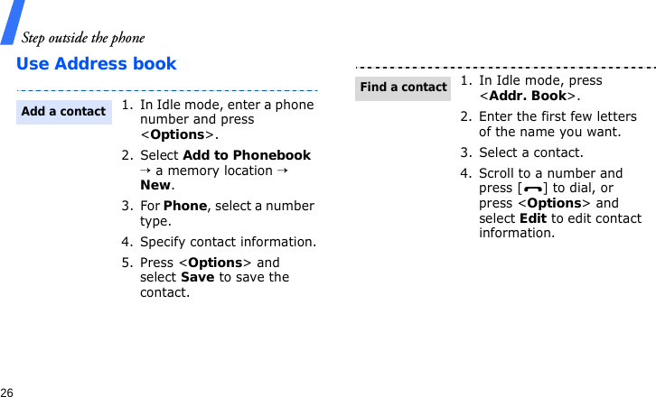 Step outside the phone26Use Address book1. In Idle mode, enter a phone number and press &lt;Options&gt;.2. Select Add to Phonebook → a memory location → New.3. For Phone, select a number type.4. Specify contact information.5. Press &lt;Options&gt; and select Save to save the contact.Add a contact1. In Idle mode, press &lt;Addr. Book&gt;.2. Enter the first few letters of the name you want.3. Select a contact.4. Scroll to a number and press [ ] to dial, or press &lt;Options&gt; and select Edit to edit contact information.Find a contact
