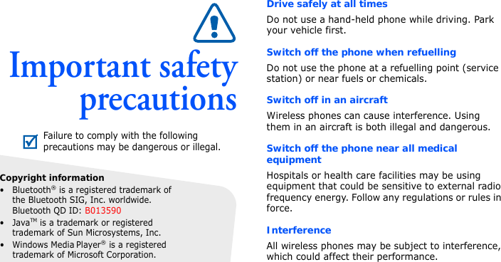 Important safetyprecautionsDrive safely at all timesDo not use a hand-held phone while driving. Park your vehicle first. Switch off the phone when refuellingDo not use the phone at a refuelling point (service station) or near fuels or chemicals.Switch off in an aircraftWireless phones can cause interference. Using them in an aircraft is both illegal and dangerous.Switch off the phone near all medical equipmentHospitals or health care facilities may be using equipment that could be sensitive to external radio frequency energy. Follow any regulations or rules in force.InterferenceAll wireless phones may be subject to interference, which could affect their performance.Failure to comply with the following precautions may be dangerous or illegal.Copyright information• Bluetooth® is a registered trademark of the Bluetooth SIG, Inc. worldwide.Bluetooth QD ID: B013590•JavaTM is a trademark or registered trademark of Sun Microsystems, Inc.• Windows Media Player® is a registered trademark of Microsoft Corporation.