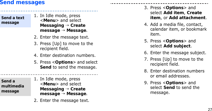 27Send messages1. In Idle mode, press &lt;Menu&gt; and select Messaging → Create message → Message.2. Enter the message text.3. Press [Up] to move to the recipient field.4. Enter destination numbers.5. Press &lt;Options&gt; and select Send to send the message.1. In Idle mode, press &lt;Menu&gt; and select Messaging → Create message → Message.2. Enter the message text.Send a text messageSend a multimedia message3. Press &lt;Options&gt; and select Add item, Create item, or Add attachment.4. Add a media file, contact, calendar item, or bookmark item.5. Press &lt;Options&gt; and select Add subject.6. Enter the message subject.7. Press [Up] to move to the recipient field.8. Enter destination numbers or email addresses.9. Press &lt;Options&gt; and select Send to send the message.