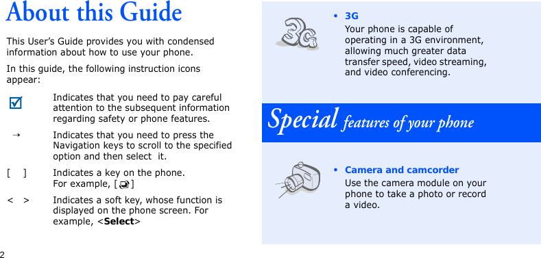 2About this GuideThis User’s Guide provides you with condensed information about how to use your phone.In this guide, the following instruction icons appear: Indicates that you need to pay careful attention to the subsequent information regarding safety or phone features.→Indicates that you need to press the Navigation keys to scroll to the specified option and then select  it.[ ] Indicates a key on the phone. For example, [ ]&lt; &gt; Indicates a soft key, whose function is displayed on the phone screen. For example, &lt;Select&gt;•3GYour phone is capable of operating in a 3G environment, allowing much greater data transfer speed, video streaming, and video conferencing.Special features of your phone• Camera and camcorderUse the camera module on your phone to take a photo or record a video.