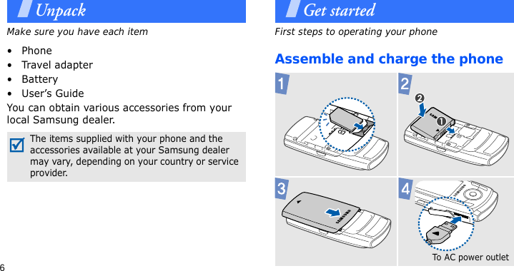 6UnpackMake sure you have each item• Phone•Travel adapter•Battery• User’s GuideYou can obtain various accessories from your local Samsung dealer.Get startedFirst steps to operating your phoneAssemble and charge the phone The items supplied with your phone and the accessories available at your Samsung dealer may vary, depending on your country or service provider.To AC pow e r  outlet