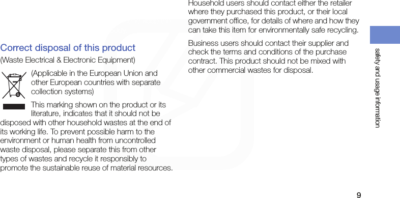 safety and usage information9The WHO notes that if you desire to reduce your exposure you can do so by limiting the time you use your phone or use a &quot;hands-free&quot; device to keep the phone away from your head and body.Correct disposal of this product(Waste Electrical &amp; Electronic Equipment)(Applicable in the European Union and other European countries with separate collection systems)This marking shown on the product or its literature, indicates that it should not be disposed with other household wastes at the end of its working life. To prevent possible harm to the environment or human health from uncontrolled waste disposal, please separate this from other types of wastes and recycle it responsibly to promote the sustainable reuse of material resources.Household users should contact either the retailer where they purchased this product, or their local government office, for details of where and how they can take this item for environmentally safe recycling. Business users should contact their supplier and check the terms and conditions of the purchase contract. This product should not be mixed with other commercial wastes for disposal. 