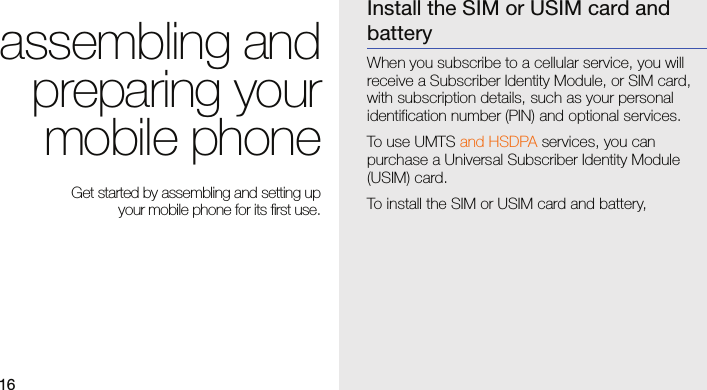 16assembling andpreparing yourmobile phone Get started by assembling and setting up your mobile phone for its first use.Install the SIM or USIM card and batteryWhen you subscribe to a cellular service, you will receive a Subscriber Identity Module, or SIM card, with subscription details, such as your personal identification number (PIN) and optional services.To use UMTS and HSDPA services, you can purchase a Universal Subscriber Identity Module (USIM) card.To install the SIM or USIM card and battery,