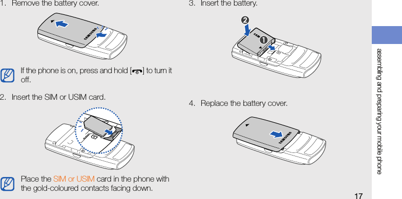 assembling and preparing your mobile phone171. Remove the battery cover.2. Insert the SIM or USIM card.3. Insert the battery.4. Replace the battery cover.If the phone is on, press and hold [] to turn it off.Place the SIM or USIM card in the phone with the gold-coloured contacts facing down.