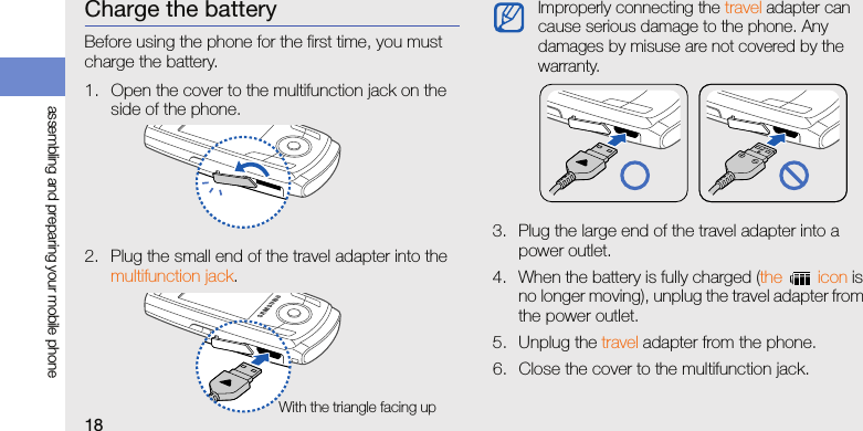 18assembling and preparing your mobile phoneCharge the batteryBefore using the phone for the first time, you must charge the battery.1. Open the cover to the multifunction jack on the side of the phone.2. Plug the small end of the travel adapter into the multifunction jack.3. Plug the large end of the travel adapter into a power outlet.4. When the battery is fully charged (the  icon is no longer moving), unplug the travel adapter from the power outlet.5. Unplug the travel adapter from the phone.6. Close the cover to the multifunction jack.With the triangle facing upImproperly connecting the travel adapter can cause serious damage to the phone. Any damages by misuse are not covered by the warranty.