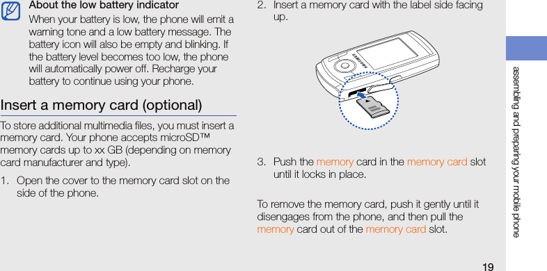 assembling and preparing your mobile phone19Insert a memory card (optional)To store additional multimedia files, you must insert a memory card. Your phone accepts microSD™ memory cards up to xx GB (depending on memory card manufacturer and type).1. Open the cover to the memory card slot on the side of the phone.2. Insert a memory card with the label side facing up.3. Push the memory card in the memory card slot until it locks in place.To remove the memory card, push it gently until it disengages from the phone, and then pull the memory card out of the memory card slot.About the low battery indicatorWhen your battery is low, the phone will emit a warning tone and a low battery message. The battery icon will also be empty and blinking. If the battery level becomes too low, the phone will automatically power off. Recharge your battery to continue using your phone.