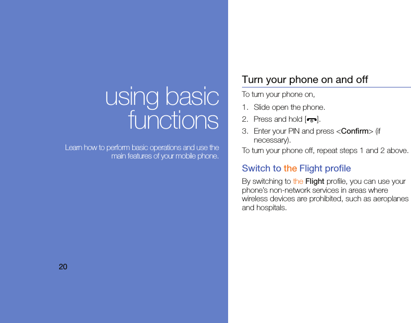 20using basicfunctions Learn how to perform basic operations and use themain features of your mobile phone.Turn your phone on and offTo turn your phone on,1. Slide open the phone.2. Press and hold [ ].3. Enter your PIN and press &lt;Confirm&gt; (if necessary).To turn your phone off, repeat steps 1 and 2 above.Switch to the Flight profileBy switching to the Flight profile, you can use your phone’s non-network services in areas where wireless devices are prohibited, such as aeroplanes and hospitals.