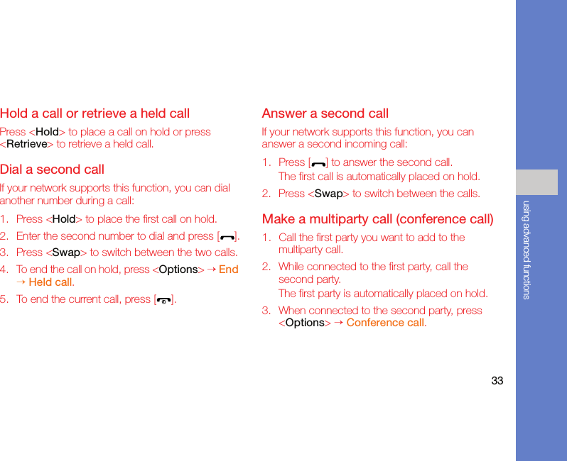 33using advanced functionsHold a call or retrieve a held callPress &lt;Hold&gt; to place a call on hold or press &lt;Retrieve&gt; to retrieve a held call.Dial a second callIf your network supports this function, you can dial another number during a call:1. Press &lt;Hold&gt; to place the first call on hold.2. Enter the second number to dial and press [ ].3. Press &lt;Swap&gt; to switch between the two calls.4. To end the call on hold, press &lt;Options&gt; → End → Held call.5. To end the current call, press [ ].Answer a second callIf your network supports this function, you can answer a second incoming call:1. Press [ ] to answer the second call.The first call is automatically placed on hold.2. Press &lt;Swap&gt; to switch between the calls.Make a multiparty call (conference call)1. Call the first party you want to add to the multiparty call.2. While connected to the first party, call the second party.The first party is automatically placed on hold.3. When connected to the second party, press &lt;Options&gt; → Conference call.