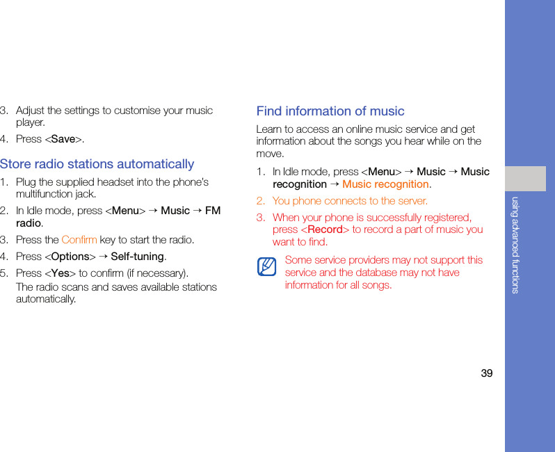 39using advanced functions3. Adjust the settings to customise your music player. 4. Press &lt;Save&gt;.Store radio stations automatically1. Plug the supplied headset into the phone’s multifunction jack.2. In Idle mode, press &lt;Menu&gt; → Music → FM radio.3. Press the Confirm key to start the radio.4. Press &lt;Options&gt; → Self-tuning.5. Press &lt;Yes&gt; to confirm (if necessary).The radio scans and saves available stations automatically.Find information of musicLearn to access an online music service and get information about the songs you hear while on the move.1. In Idle mode, press &lt;Menu&gt; → Music → Music recognition → Music recognition.2. You phone connects to the server.3. When your phone is successfully registered, press &lt;Record&gt; to record a part of music you want to find.Some service providers may not support this service and the database may not have information for all songs.